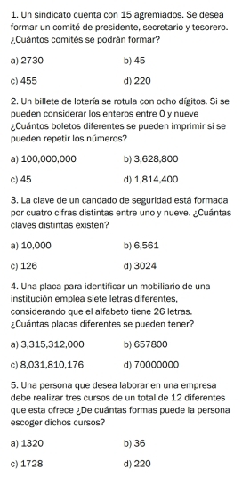 Un sindicato cuenta con 15 agremiados. Se desea
formar un comité de presidente, secretario y tesorero.
Cuántos comités se podrán formar?
a) 2730 b) 45
c) 455 d) 220
2. Un billete de lotería se rotula con ocho dígitos. Si se
pueden considerar los enteros entre O y nueve
Cuántos boletos diferentes se pueden imprimir si se
pueden repetir los números?
a) 100,000,000 b) 3,628,800
c) 45 d) 1,814,400
3. La clave de un candado de seguridad está formada
por cuatro cifras distintas entre uno y nueve. ¿Cuántas
claves distintas existen?
a) 10,000 b) 6,561
c) 126 d) 3024
4. Una placa para identificar un mobiliario de una
institución emplea siete letras diferentes,
considerando que el alfabeto tiene 26 letras.
¿Cuántas placas diferentes se pueden tener?
a) 3,315,312,000 b) 657800
c) 8,031,810,176 d) 70000000
5. Una persona que desea laborar en una empresa
debe realizar três cursos de un total de 12 diferentes
que esta ofrece ¿De cuántas formas puede la persona
escoger dichos cursos?
a) 1320 b) 36
c) 1728 d) 220