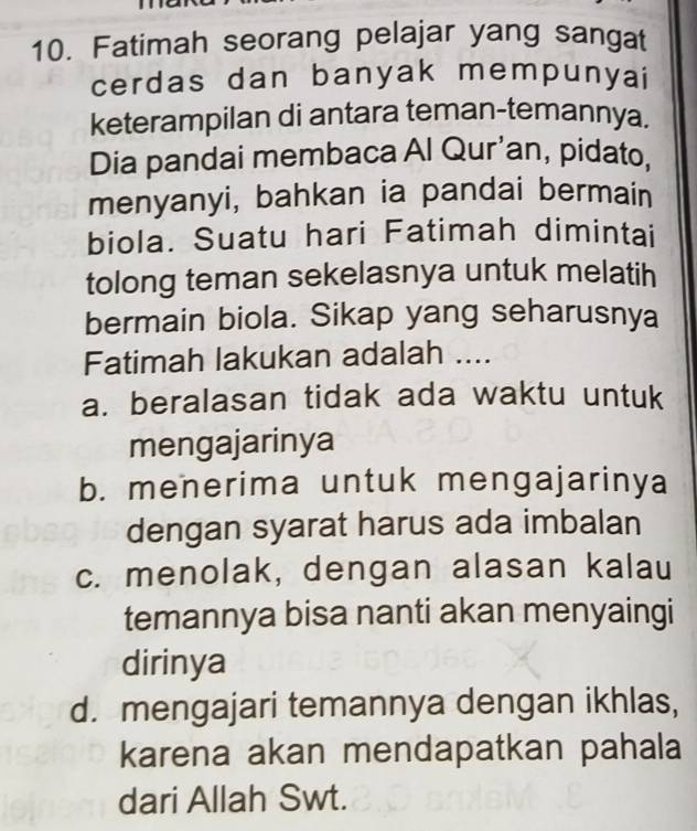 Fatimah seorang pelajar yang sangat
cerdas dan banyak mempunyai
keterampilan di antara teman-temannya.
Dia pandai membaca Al Qur'an, pidato.
menyanyi, bahkan ia pandai bermain
biola. Suatu hari Fatimah dimintai
tolong teman sekelasnya untuk melatih
bermain biola. Sikap yang seharusnya
Fatimah lakukan adalah ....
a. beralasan tidak ada waktu untuk
mengajarinya
b. menerima untuk mengajarinya
dengan syarat harus ada imbalan
c. menolak, dengan alasan kalau
temannya bisa nanti akan menyaingi
dirinya
d. mengajari temannya dengan ikhlas,
karena akan mendapatkan pahala
dari Allah Swt.