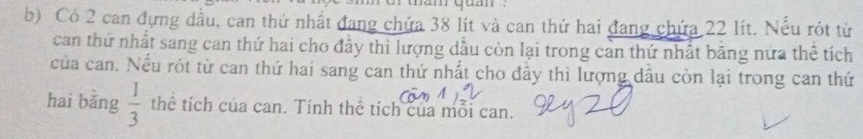 Có 2 can đựng dầu, can thứ nhất đang chứa 38 lít và can thứ hai đang chứa 22 lít. Nếu rót từ 
can thứ nhất sang can thứ hai cho đầy thi lượng dầu còn lại trong cản thứ nhất băng nửa thể tích 
của can. Nếu rót từ can thứ hai sang can thứ nhất cho đầy thì lượng dầu còn lại trong can thứ 
hai bằng  1/3  thể tích của can. Tính thể tích của mỗi can.