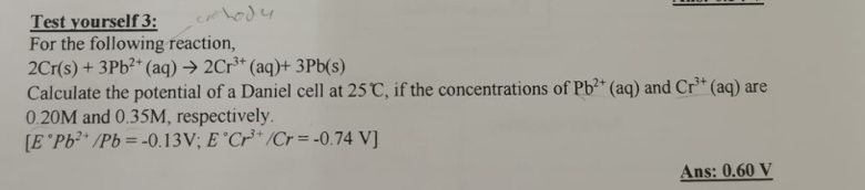 Test yourself 3: 
For the following reaction,
2Cr(s)+3Pb^(2+)(aq)to 2Cr^(3+)(aq)+3Pb(s)
Calculate the potential of a Daniel cell at 25°C , if the concentrations of Pb^(2+)(aq) and Cr^(3+)(aq) are
0.20M and 0.35M, respectively.
[E°Pb^(2+)/Pb=-0.13V;E°Cr^(3+)/Cr=-0.74V]
Ans: 0.60 V