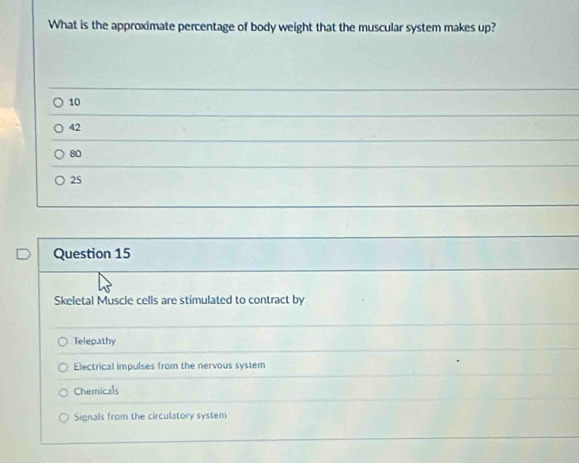 What is the approximate percentage of body weight that the muscular system makes up?
10
42
80
25
Question 15
Skeletal Muscle cells are stimulated to contract by
Telepathy
Electrical impulses from the nervous system
Chemicals
Signals from the circulatory system