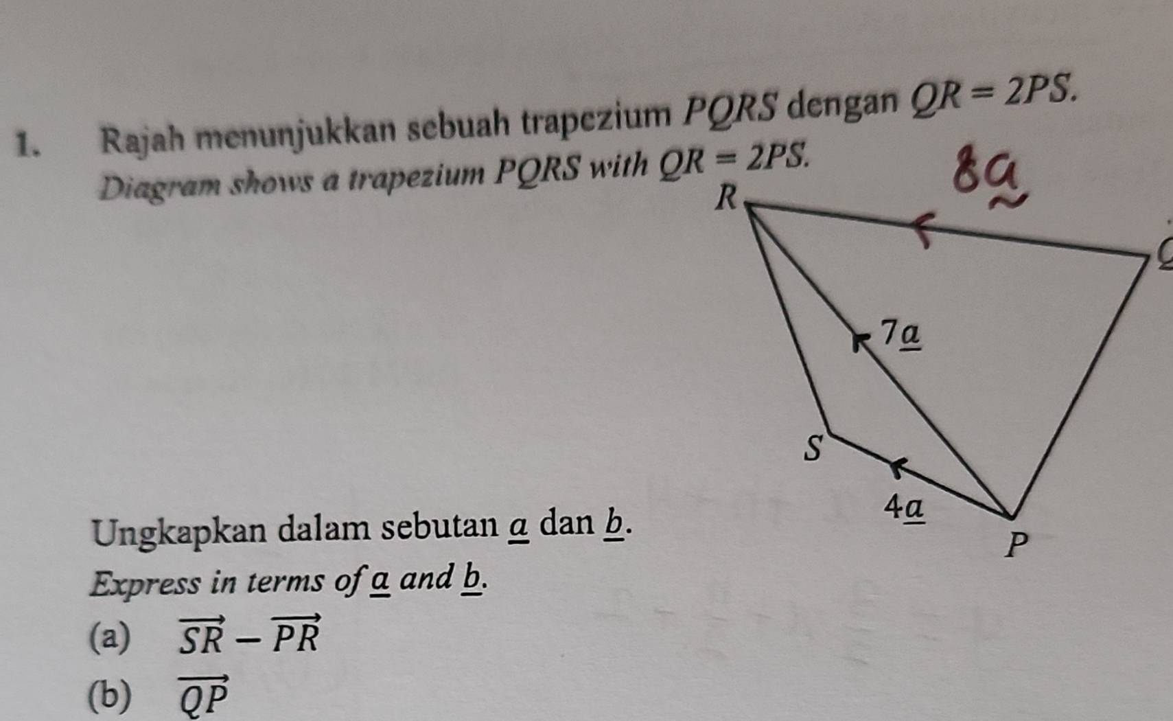 Rajah menunjukkan sebuah trapezium PQRS dengan QR=2PS.
Diagram shows a trapezium PQRS with 
Ungkapkan dalam sebutan α dan b.
Express in terms of a and b.
(a) vector SR-vector PR
(b) vector QP