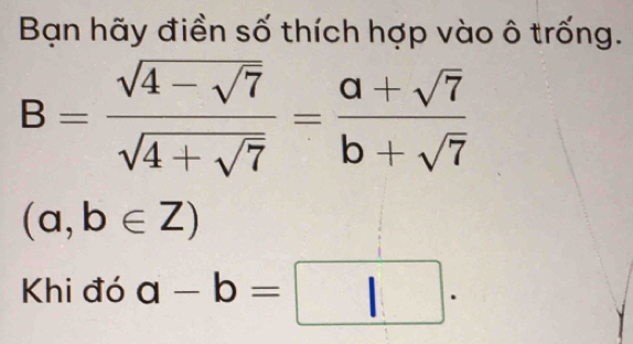 Bạn hãy điền số thích hợp vào ô trống.
B=frac sqrt(4-sqrt 7)sqrt(4+sqrt 7)= (a+sqrt(7))/b+sqrt(7) 
(a,b∈ Z)
Khi đó a-b=□.