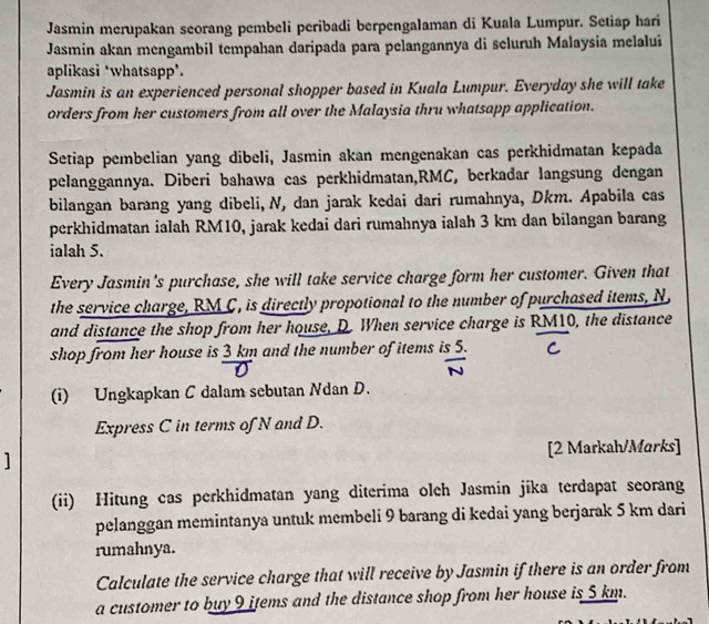 Jasmin merupakan seorang pembeli peribadi berpengalaman di Kuala Lumpur. Setiap hari 
Jasmin akan mengambil tempahan daripada para pelangannya di seluruh Malaysia melalui 
aplikasi *whatsapp’. 
Jasmin is an experienced personal shopper based in Kuala Lumpur. Everyday she will take 
orders from her customers from all over the Malaysia thru whatsapp application. 
Setiap pembelian yang dibeli, Jasmin akan mengenakan cas perkhidmatan kepada 
pelanggannya. Diberi bahawa cas perkhidmatan, RMC, berkadar langsung dengan 
bilangan barang yang dibeli, N, dan jarak kedai dari rumahnya, Dkm. Apabila cas 
perkhidmatan ialah RM10, jarak kedai dari rumahnya ialah 3 km dan bilangan barang 
ialah 5. 
Every Jasmin's purchase, she will take service charge form her customer. Given that 
the service charge, RM C, is directly propotional to the number of purchased items, N
and distance the shop from her house, D. When service charge is RM10, the distance 
shop from her house is 3 km and the number of items is 5. 
(i) Ungkapkan C dalam sebutan Ndan D. 
Express C in terms of N and D. 
] [2 Markah/Marks] 
(ii) Hitung cas perkhidmatan yang diterima olch Jasmin jika terdapat seorang 
pelanggan memintanya untuk membeli 9 barang di kedai yang berjarak 5 km dari 
rumahnya. 
Calculate the service charge that will receive by Jasmin if there is an order from 
a customer to buy 9 items and the distance shop from her house is 5 km.