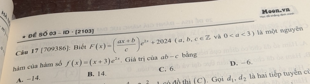 Học đễ khẳng định minh Moon.vn
3 * Đề Số 03 - ID · [2103]
^1 0 là một nguyên
và
9、 Câu 17 [709386]: Biết F(x)=( (ax+b)/c )e^(2x)+2024(a,b,c∈ Z bằng
hàm của hàm số f(x)=(x+3)e^(2x). Giá trị của ab-c
B. 14. C. 6. D. -6.
A. -14.
2 có đồ thi (C). Gọi d_1, d_2 là hai tiếp tuyến cử