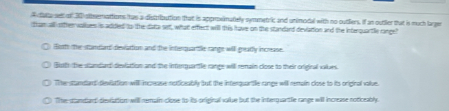 A data sett of 30 dibserattions thas a distrrbuttion that is aporoximatelly symmetric and unimodal with no outtliers. If an outtlier that is much larger
tham all oftheevalzes is adidied to the diatta sett, what efflect willl this have on the standand deviation and the interquartle range
Botto the standlart devattion and the interquarttle range will greadly increase.
Both the standlart devattion and the interquantle range will remain close to their original values.
Te sttandard dievattion will increase notficeably but the interquartlle range will remain close to its original value.
Te standant dievattion will nemain close to its orfiginall value but the intenquantle range will increase noticeably.