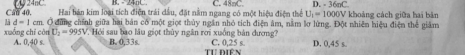 A 24nC. B. - 24nC. C. 48nC. D. - 36nC.
Cau 40. Hai bản kim loại tích điện trái dấu, đặt nằm ngang có một hiệu điện thế U_1=1000V khoảng cách giữa hai bản
là d=1cm. Ở đứng chính giữa hai bản có một giọt thủy ngân nhỏ tích điện âm, nằm lơ lừng. Đột nhiên hiệu điện thế giảm
xuống chi còn U_2=995V 7. Hỏi sau bao lâu giọt thủy ngân rơi xuống bản dương?
A. 0,40 s. B. 0.33s. C. 0,25 s. D. 0,45 s.