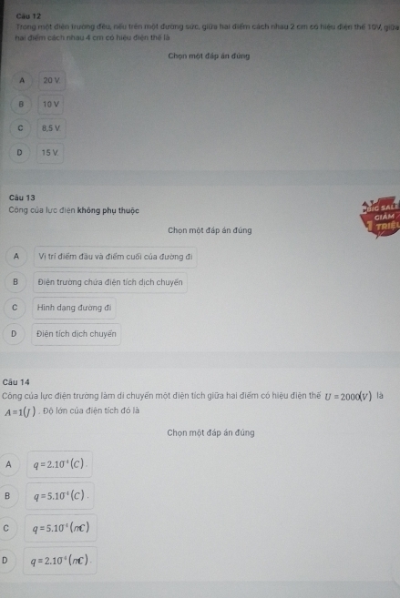 Trong một điện trường đều, nếu trên một đường sức, giữa hai điểm cách nhau 2 cm có hiệu điện thể 10V, giữa
hai điểm cách nhau 4 cm có hiệu điện thể là
Chọn một đáp ăn đùng
A 20 V
B 10 V
C 8,5 V
D 15 V.
Câu 13
Công của lực điện không phụ thuộc
IC SALI cIAM .
Chọn một đáp án đúng
A Vị trí điểm đầu và điểm cuối của đường đi
B Điện trường chứa điện tích dịch chuyển
C Hình dạng đường đi
D Điện tích dịch chuyển
Câu 14
Công của lực điện trường làm di chuyến một điện tích giữa hai điểm có hiệu điện thế U=2000(V) là
A=1(J). Độ lớn của điện tích đó là
Chọn một đáp án đúng
A q=2.10^(-4)(C).
B q=5.10^(-4)(C).
C q=5.10°(nC)
D q=2.10^(-4)(mc).).