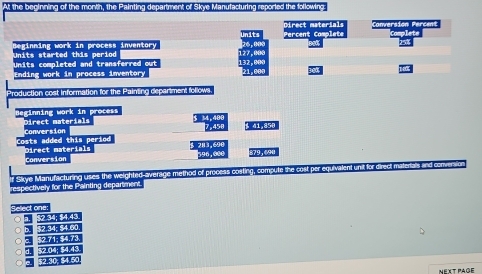At the beginning of the monkh, the Painting department of Skye Manufacturing reported the following: 
Units started this period beginning work in process inventory 
Units completed and transferred out 
Ending work in process inventory 
Production cost information for the Painting department follows 
Beginning work in process Direct materials
$ 34,406
41,856
Costs added this period Conversion 
Conversion Direct materials
2H3,6 96, ∞
Slikye Manufacturing uses the weighted-average method of process costing, compute the cost per equivalent unit for direct m 
respectively for the Painting department. 
Select one

2.30. 
Next page