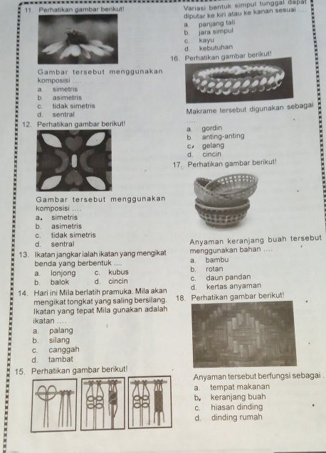 Perhatikan gambar berikut! Variasi bentuk simpul tunggal dapa
diputar ke kiri atau ke kanan sesuai ....
a. panjang tali
b. jara simpul
c. kayu
d. kebutuhan
16. Perhatikan gambar berikut
Gambar tersebut menggunakan
komposisi . .
a simetris
b. asimetris
c. tidak simetris
d sentral
12. Perhatikan gambar berikut! Makrame tersebut digunakan sebagai
a gordin
b. anting-anting
c gelang
d. cincin
17. Perhatikan gambar berikut!
Gambar tersebut menggunakan
komposisi ....
a. simetris
b. asimetris
c. tidak simetris
d. sentral Anyaman keranjang buah tersebut
13. Ikatan jangkar ialah ikatan yang mengikat menggunakan bahan ....
benda yang berbentuk .... a. bambu
a. lonjong c. kubus b. rotan
b. balok d. cincin c. daun pandan
14. Hari ini Mila berlatih pramuka. Mila akan d. kertas anyaman
mengikat tongkat yang saling bersilang. 18. Perhatikan gambar berikut!
Ikatan yang tepat Mila gunakan adalah
ikatan .
a. palang
b. silang
c. canggah
d. tambat
15. Perhatikan gambar berikut!
Anyaman tersebut berfungsi sebagai .
a. tempat makanan
b keranjang buah
c. hiasan dinding
d. dinding rumah