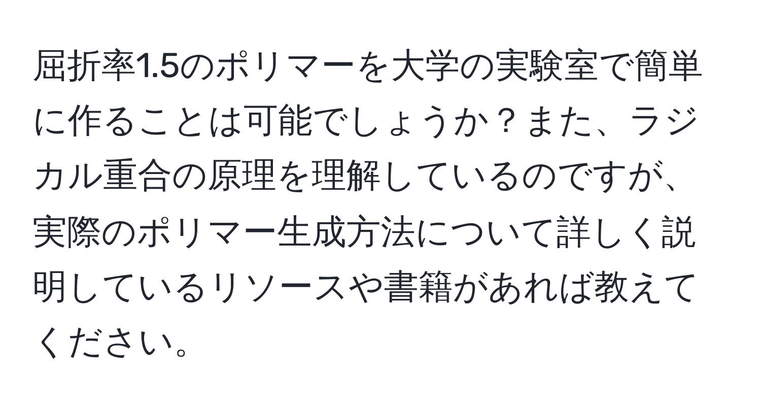 屈折率1.5のポリマーを大学の実験室で簡単に作ることは可能でしょうか？また、ラジカル重合の原理を理解しているのですが、実際のポリマー生成方法について詳しく説明しているリソースや書籍があれば教えてください。