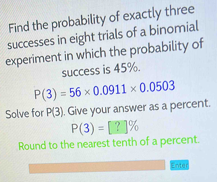 Find the probability of exactly three 
successes in eight trials of a binomial 
experiment in which the probability of 
success is 45%.
P(3)=56* 0.0911* 0.0503
Solve for P(3). Give your answer as a percent.
P(3)=[?]%
Round to the nearest tenth of a percent. 
Enter