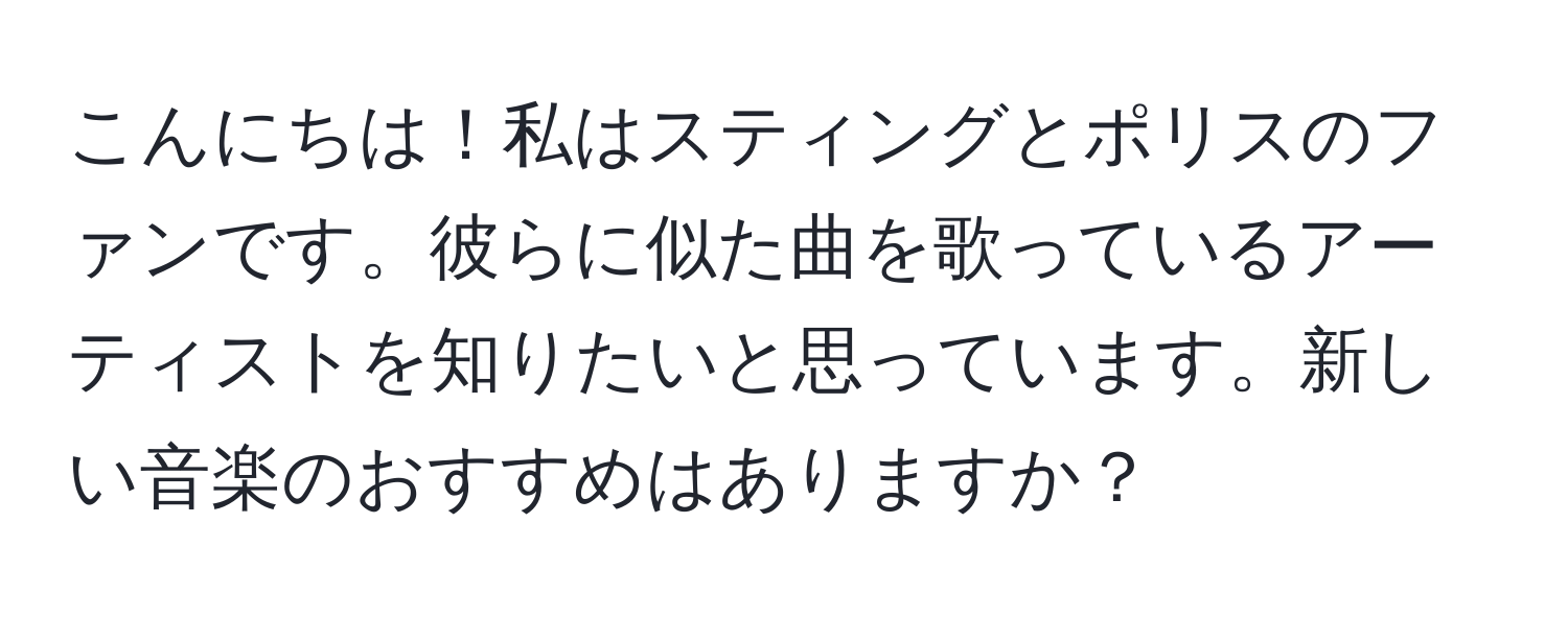 こんにちは！私はスティングとポリスのファンです。彼らに似た曲を歌っているアーティストを知りたいと思っています。新しい音楽のおすすめはありますか？