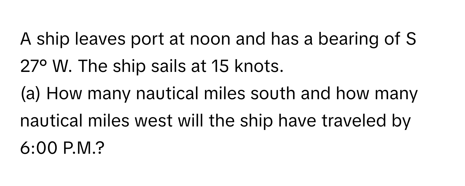 A ship leaves port at noon and has a bearing of S 27° W. The ship sails at 15 knots.

(a) How many nautical miles south and how many nautical miles west will the ship have traveled by 6:00 P.M.?