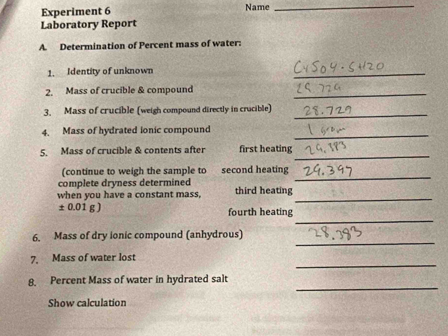 Experiment 6 Name 
_ 
Laboratory Report 
A. Determination of Percent mass of water: 
1、 Identity of unknown 
_ 
2. Mass of crucible & compound_ 
3. Mass of crucible (weigh compound directly in crucible)_ 
_ 
4. Mass of hydrated ionic compound 
_ 
5. Mass of crucible & contents after first heating 
_ 
(continue to weigh the sample to second heating 
complete dryness determined 
_ 
when you have a constant mass, third heating
± 0.01g)
_ 
fourth heating 
_ 
6. Mass of dry ionic compound (anhydrous) 
_ 
7. Mass of water lost 
_ 
8. Percent Mass of water in hydrated salt 
Show calculation