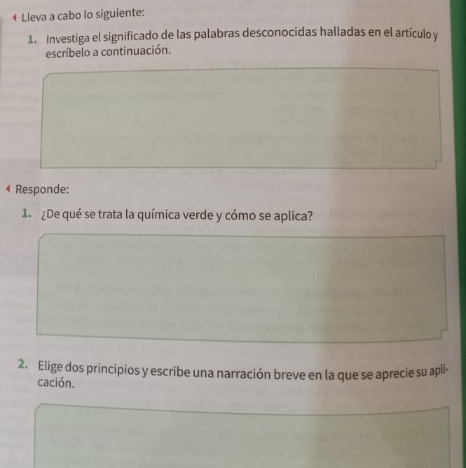 Lleva a cabo lo siguiente: 
1. Investiga el significado de las palabras desconocidas halladas en el artículo y 
escríbelo a continuación. 
Responde: 
1 ¿De qué se trata la química verde y cómo se aplica? 
2. Elige dos principios y escribe una narración breve en la que se aprecie su apli- 
cación.