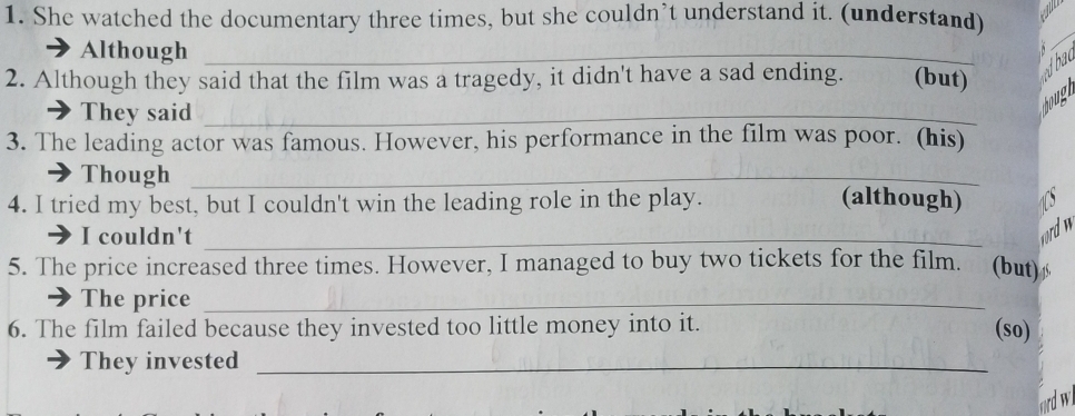 She watched the documentary three times, but she couldn’t understand it. (understand) 
Although_ 
_ 
2. Although they said that the film was a tragedy, it didn't have a sad ending. (but) 
dhad 
They said_ 
3. The leading actor was famous. However, his performance in the film was poor. (his) 
Though_ 
4. I tried my best, but I couldn't win the leading role in the play. (although) 15
I couldn't_ 
wd w 
5. The price increased three times. However, I managed to buy two tickets for the film. (but) 
The price_ 
6. The film failed because they invested too little money into it. (so) 
They invested_ 
frd wi