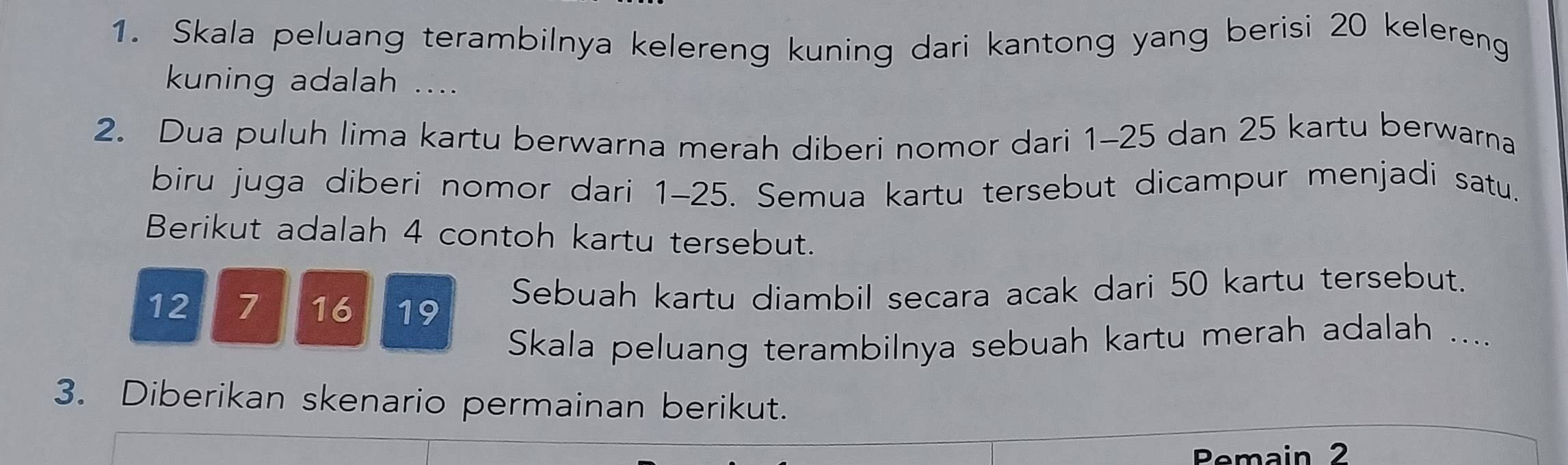 Skala peluang terambilnya kelereng kuning dari kantong yang berisi 20 kelereng 
kuning adalah .... 
2. Dua puluh lima kartu berwarna merah diberi nomor dari 1-25 dan 25 kartu berwarna 
biru juga diberi nomor dari 1-25. Semua kartu tersebut dicampur menjadi satu. 
Berikut adalah 4 contoh kartu tersebut.
12 7 16 19 Sebuah kartu diambil secara acak dari 50 kartu tersebut. 
Skala peluang terambilnya sebuah kartu merah adalah .... 
3. Diberikan skenario permainan berikut. 
Pemain 2