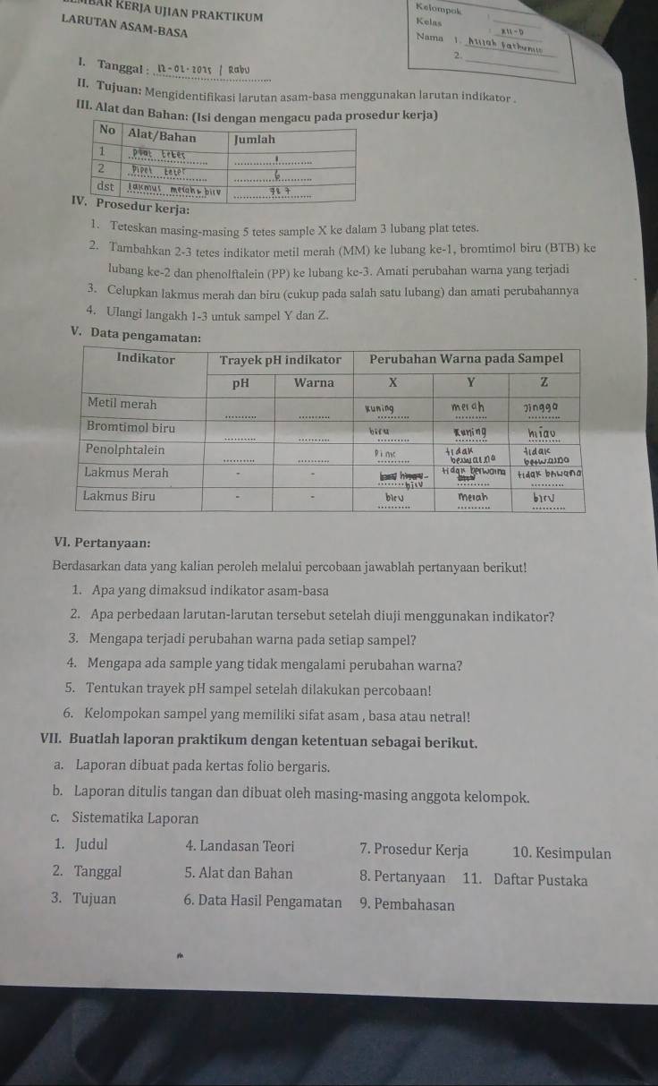 Kelompok
Mbar Kerja UJiAN PRAKTIKuM Kelas
LARUTAN ASAM-BASA
_
_
Nama 1
_
_2
_
I. Tanggal : I2 -01· 2015 / Rabu
II. Tujuan: Mengidentifikasi larutan asam-basa menggunakan larutan indikator
III. Alat dan Bahdur kerja)
erja:
1. Teteskan masing-masing 5 tetes sample X ke dalam 3 lubang plat tetes.
2. Tambahkan 2-3 tetes indikator metil merah (MM) ke lubang ke-1, bromtimol biru (BTB) ke
lubang ke-2 dan phenolftalein (PP) ke lubang ke-3. Amati perubahan warna yang terjadi
3. Celupkan lakmus merah dan biru (cukup pada salah satu lubang) dan amati perubahannya
4. Ulangi langakh 1-3 untuk sampel Y dan Z.
V. Data penga
VI. Pertanyaan:
Berdasarkan data yang kalian peroleh melalui percobaan jawablah pertanyaan berikut!
1. Apa yang dimaksud indikator asam-basa
2. Apa perbedaan larutan-larutan tersebut setelah diuji menggunakan indikator?
3. Mengapa terjadi perubahan warna pada setiap sampel?
4. Mengapa ada sample yang tidak mengalami perubahan warna?
5. Tentukan trayek pH sampel setelah dilakukan percobaan!
6. Kelompokan sampel yang memiliki sifat asam , basa atau netral!
VII. Buatlah laporan praktikum dengan ketentuan sebagai berikut.
a. Laporan dibuat pada kertas folio bergaris.
b. Laporan ditulis tangan dan dibuat oleh masing-masing anggota kelompok.
c. Sistematika Laporan
1. Judul 4. Landasan Teori 7. Prosedur Kerja 10. Kesimpulan
2. Tanggal 5. Alat dan Bahan 8. Pertanyaan 11. Daftar Pustaka
3. Tujuan 6. Data Hasil Pengamatan 9. Pembahasan