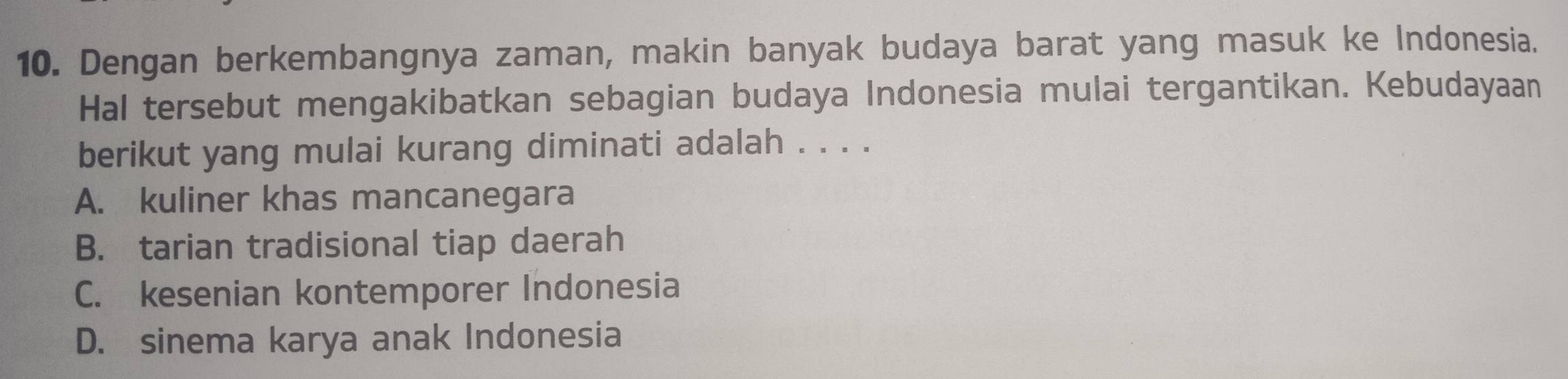 Dengan berkembangnya zaman, makin banyak budaya barat yang masuk ke Indonesia.
Hal tersebut mengakibatkan sebagian budaya Indonesia mulai tergantikan. Kebudayaan
berikut yang mulai kurang diminati adalah . . . .
A. kuliner khas mancanegara
B. tarian tradisional tiap daerah
C. kesenian kontemporer Indonesia
D. sinema karya anak Indonesia