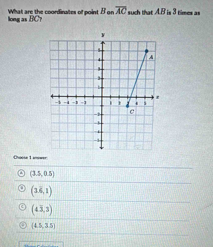 What are the coordinates of point B on overline AC such that A. B is 3 times as
long as BC?
Choose 1 answer:
a (3.5,0.5)
(3.overline 6,1)
(4.overline 3,3)
(4.5,3.5)