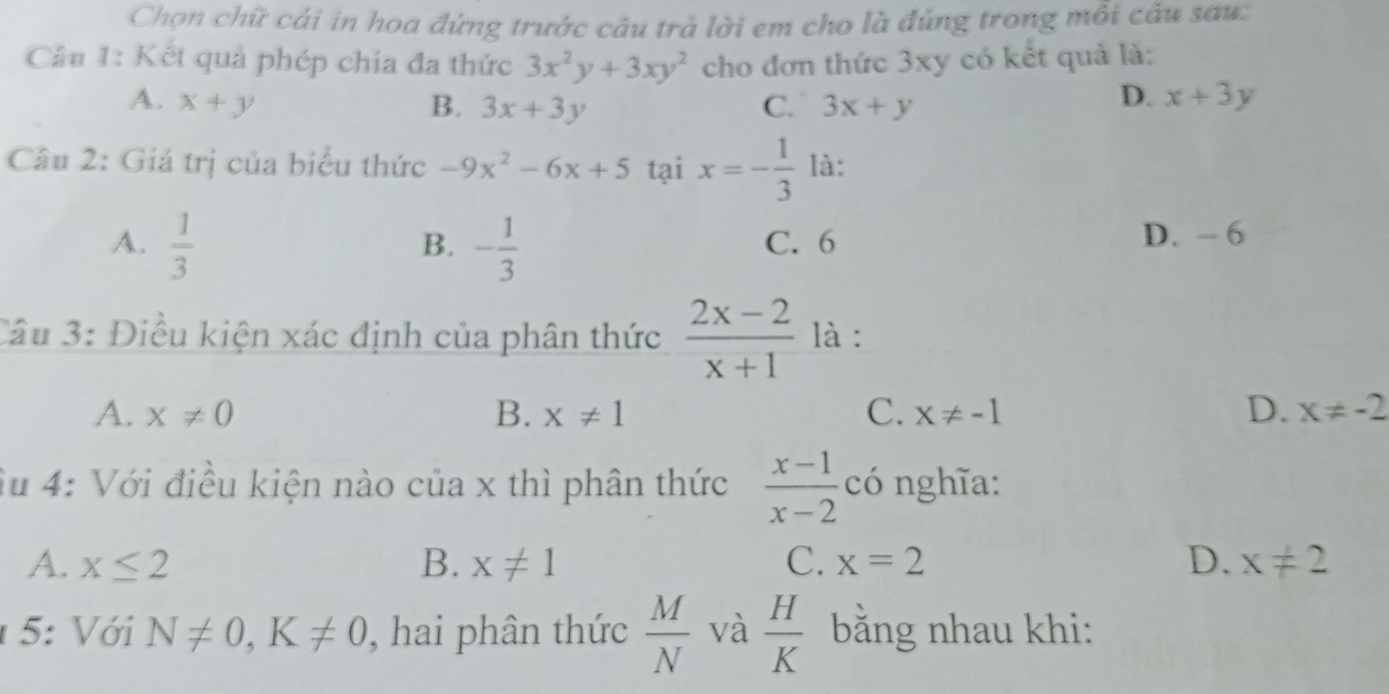 Chọn chữ cái in hoa đứng trước câu trả lời em cho là đúng trong mỗi câu sau:
Cầu 1: Kết quả phép chia đa thức 3x^2y+3xy^2 cho đơn thức 3xy có kết quả là:
A. x+y B. 3x+3y C. 3x+y
D. x+3y
Câu 2: Giá trị của biểu thức -9x^2-6x+5 tại x=- 1/3  là:
A.  1/3  - 1/3  C. 6
B.
D. - 6
Câu 3: Điều kiện xác định của phân thức  (2x-2)/x+1  là :
A. x!= 0 B. x!= 1 C. X!= -1 D. x!= -2
Su 4: Với điều kiện nào của x thì phân thức  (x-1)/x-2  có nghĩa:
A. x≤ 2 B. x!= 1 C. x=2 D. x!= 2
5: Với N!= 0, K!= 0 , hai phân thức  M/N  và  H/K  bằng nhau khi: