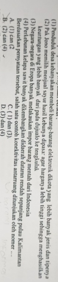 (1) Penduduk desa kebanyakan membeli barang-barang elektronik dikota yang lebih banyak jenis dan tipenya
(2) Pak Jono memilih menjual sayur hasil kebunya dipasar agar harganya lebih tinggi sehingga menghasilkan
keuntungan yang lebih banyak dari pada dujualo ke tengkulak
(3) Negara-negara di Eropa banyak mełakaukan impor barang mentah dari Indonesia
(4) Perkebunan kelapa sawit banyak dikembangkan didaerah dataran rendah sepanjang pulau Kalimantan
Berdasarkan pernyataan tersebut, salah satu contoh konektivitas antarruang ditunjukan oleh nomer ...
A. (1) can (2 C. ( 1) dan (3).
B. (2) can (4) D. (3) dan (4)