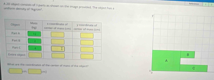 Reference 1 2
A 2D object consists of 3 parts as shown on the image provided. The object has a
uniform density of 1kg/cm^2.
What are the coordinates of the center of mass of the object?
(□ cm,□ cm)