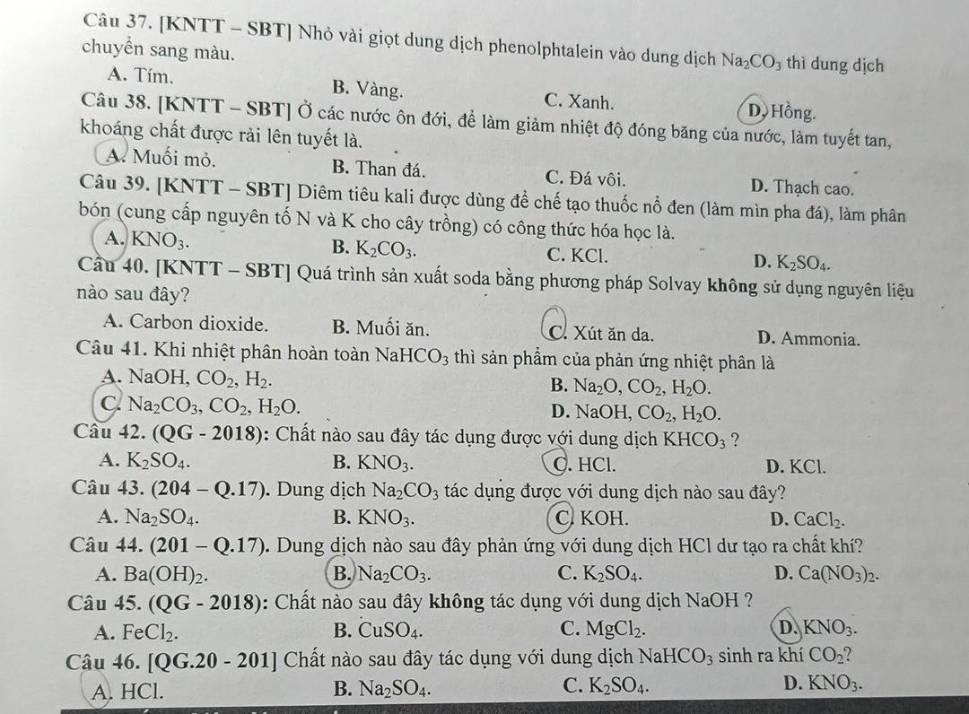 [KNTT - SBT] Nhỏ vài giọt dung dịch phenolphtalein vào dung dịch Na_2CO_3 thì dung dịch
chuyền sang màu.
A. Tím. B. Vàng. C. Xanh. D. Hồng.
Câu 38. [KNTT - SBT] Ở các nước ôn đới, để làm giảm nhiệt độ đóng băng của nước, làm tuyết tan,
khoáng chất được rải lên tuyết là.
A. Muối mỏ. B. Than đá. C. Đá vôi. D. Thạch cao.
Câu 39. [KNTT - SBT] Diêm tiêu kali được dùng để chế tạo thuốc nổ đen (làm mìn pha đá), làm phân
bón (cung cấp nguyên tố N và K cho cây trồng) có công thức hóa học là.
A. KNO_3. B. K_2CO_3. C. KCl. D. K_2SO_4.
Cầu 40. [KNTT - SBT] Quá trình sản xuất soda bằng phương pháp Solvay không sử dụng nguyên liệu
nào sau đây?
A. Carbon dioxide. B. Muối ăn. C. Xút ăn da. D. Ammonia.
Câu 41. Khi nhiệt phân hoàn toàn NaHCO_3 thì sản phẩm của phản ứng nhiệt phân là
A. NaOH,CO_2,H_2.
B. Na_2O,CO_2,H_2O.
C Na_2CO_3,CO_2,H_2O. OH, CO_2,H_2O.
D. Na
Câu 42. (QG-2018) : Chất nào sau đây tác dụng được với dung dịch KHCO_3 ?
A. K_2SO_4. B. KNO_3. C. HCl. D. KCl.
Câu 43.(204-Q.17). Dung dịch Na_2CO_3 tác dụng được với dung dịch nào sau đây?
A. Na_2SO_4. B. KNO_3. C. KOH. D. CaCl_2.
Câu 44.(201-Q.17). Dung dịch nào sau đây phản ứng với dung dịch HCl dư tạo ra chất khí?
A. Ba(OH)_2. B. Na_2CO_3. C. K_2SO_4. D. Ca(NO_3)_2.
Câu 45.(QG-2018) : Chất nào sau đây không tác dụng với dung dịch NaOH ?
A. FeCl_2. B. CuSO_4. C. MgCl_2. D. KNO_3.
Câu 46.[QG.20-201] Chất nào sau đây tác dụng với dung dịch NaHCO_3 sinh ra khí CO_2
A. HCl. B. Na_2SO_4. C. K_2SO_4. D. KNO_3.