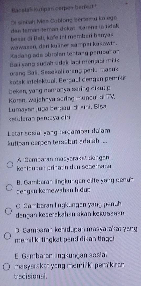 Bacalah kutipan cerpen berikut !
Di sinilah Men Coblong bertemu kolega
dan teman-teman dekat. Karena ia tidak
besar di Bali, kafe ini memberi banyak
wawasan, dari kuliner sampai kakawin.
Kadang ada obrolan tentang perubahan
Bali yang sudah tidak lagi menjadi milik
orang Bali. Sesekali orang perlu masuk
kotak intelektual. Bergaul dengan pemikir
beken, yang namanya sering dikutip
Koran, wajahnya sering muncul di TV.
Lumayan juga bergaul di sini. Bisa
ketularan percaya diri.
Latar sosial yang tergambar dalam
kutipan cerpen tersebut adalah ....
A. Gambaran masyarakat dengan
kehidupan prihatin dan sederhana
B. Gambaran lingkungan elite yang penuh
dengan kemewahan hidup
C. Gambaran lingkungan yang penuh
dengan keserakahan akan kekuasaan
D. Gambaran kehidupan masyarakat yang
memiliki tingkat pendidikan tinggi
E. Gambaran lingkungan sosial
masyarakat yang memiliki pemikiran
tradisional.