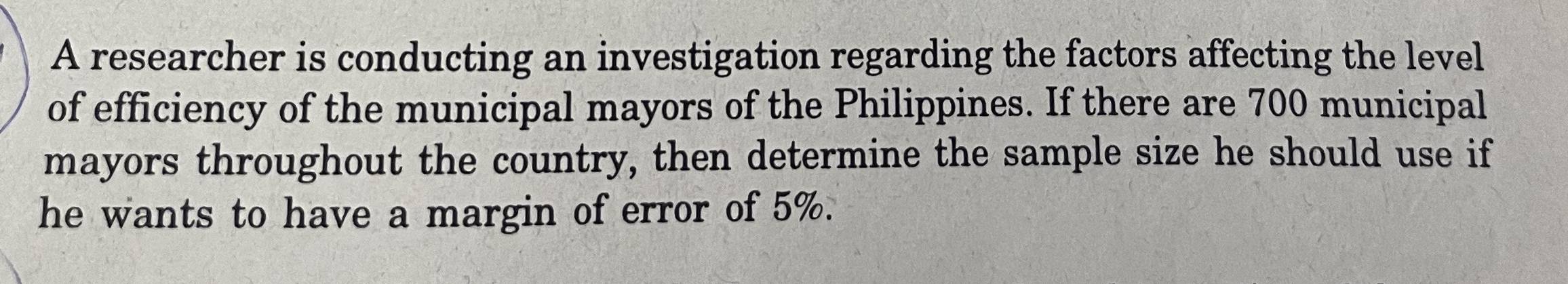 A researcher is conducting an investigation regarding the factors affecting the level 
of efficiency of the municipal mayors of the Philippines. If there are 700 municipal 
mayors throughout the country, then determine the sample size he should use if 
he wants to have a margin of error of 5%.