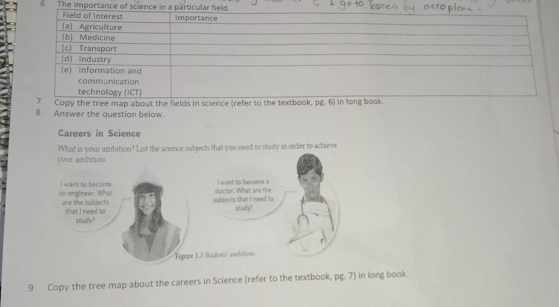 The importan 
py the tree map about the fields in science (refer to th 
8 Answer the question below. 
Careers in Science 
What is your ambition? List the science subjects that you need to study in order to achieve 
9 Copy the tree map about the careers in Science (refer to the textbook, pg. 7) in long book.