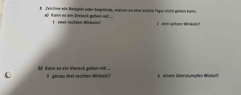 Zeichne ein Beispiel oder begründe, warum es eine solche Figur nicht geben kann. 
a) Kann es ein Dreieck geben mit ... 
1 zwei rechten Winkeln? 2 drei spitzen Winkeln? 
b) Kann es ein Viereck geben mit ... 
3 genau drei rechten Winkeln? 4 einem überstumpfen Winkel?