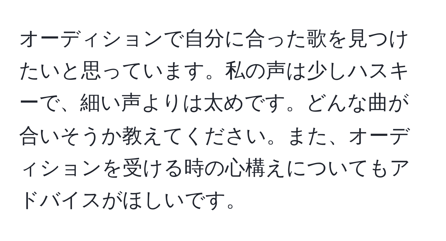 オーディションで自分に合った歌を見つけたいと思っています。私の声は少しハスキーで、細い声よりは太めです。どんな曲が合いそうか教えてください。また、オーディションを受ける時の心構えについてもアドバイスがほしいです。