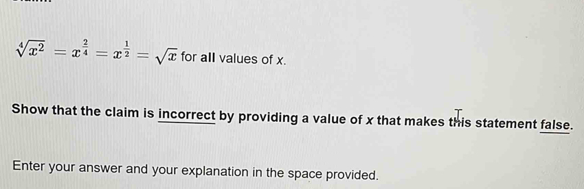 sqrt[4](x^2)=x^(frac 2)4=x^(frac 1)2=sqrt(x) for all values of x. 
Show that the claim is incorrect by providing a value of x that makes this statement false. 
Enter your answer and your explanation in the space provided.