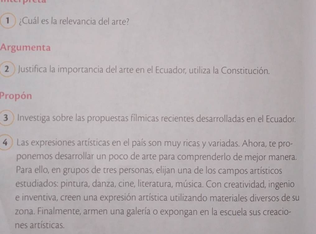 1 ¿Cuál es la relevancia del arte? 
Argumenta 
2 ) Justifica la importancia del arte en el Ecuador, utiliza la Constitución. 
Propón 
3  Investiga sobre las propuestas fílmicas recientes desarrolladas en el Ecuador. 
4 ) Las expresiones artísticas en el país son muy ricas y variadas. Ahora, te pro- 
ponemos desarrollar un poco de arte para comprenderlo de mejor manera. 
Para ello, en grupos de tres personas, elijan una de los campos artísticos 
estudiados: pintura, danza, cine, literatura, música. Con creatividad, ingenio 
e inventiva, creen una expresión artística utilizando materiales diversos de su 
zona. Finalmente, armen una galería o expongan en la escuela sus creacio- 
nes artísticas.