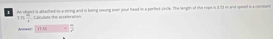 An object is attached to a string and is being swung over your head in a perfect circle. The length of the rope is 3.73 m and speed is a constant
7.71  m/s  Calculate the acceleration. 
Answer: 17.55  m/s^2 