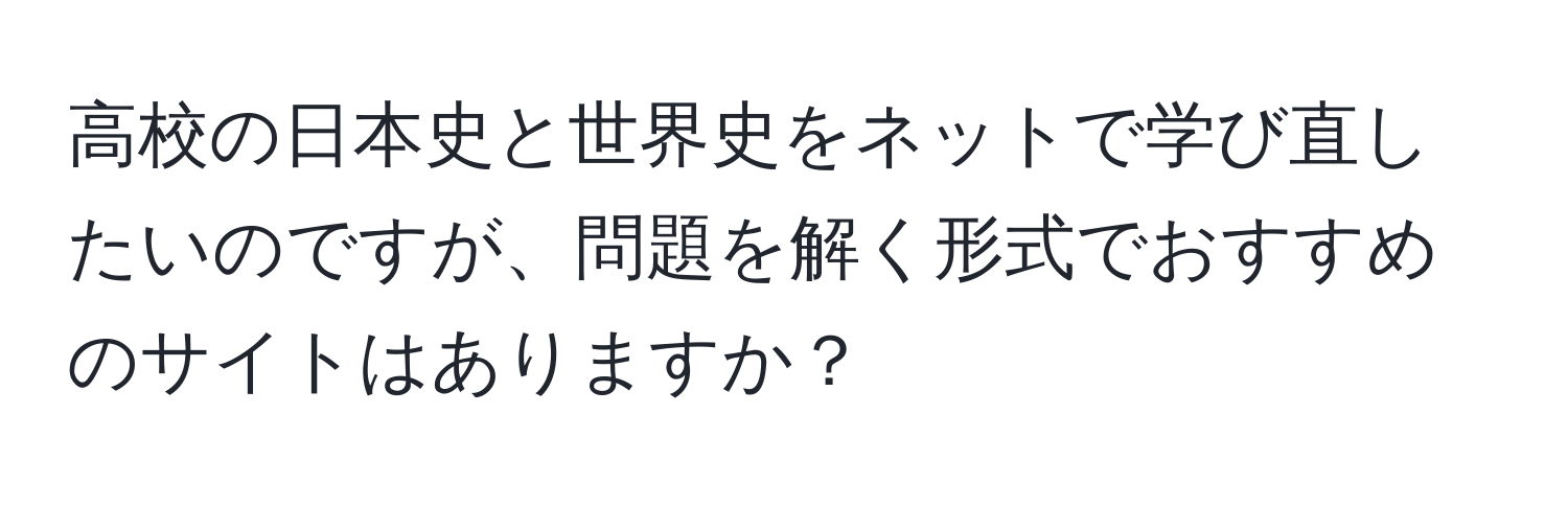 高校の日本史と世界史をネットで学び直したいのですが、問題を解く形式でおすすめのサイトはありますか？