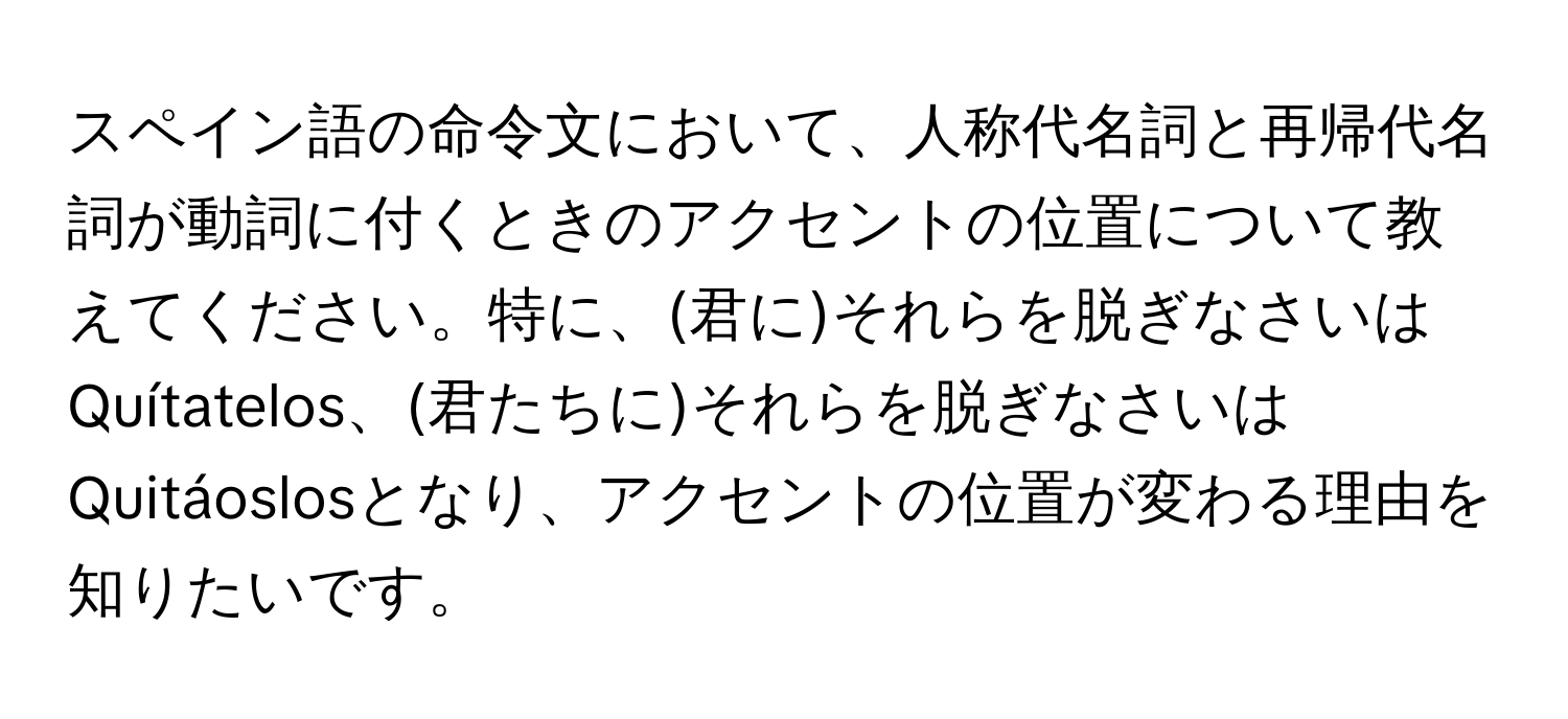 スペイン語の命令文において、人称代名詞と再帰代名詞が動詞に付くときのアクセントの位置について教えてください。特に、(君に)それらを脱ぎなさいはQuítatelos、(君たちに)それらを脱ぎなさいはQuitáoslosとなり、アクセントの位置が変わる理由を知りたいです。