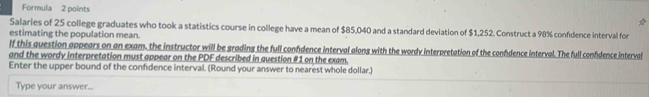 Formula 2 points 
Salaries of 25 college graduates who took a statistics course in college have a mean of $85,040 and a standard deviation of $1,252. Construct a 98% confdence interval for 
estimating the population mean. 
lf this question appears on an exam. the instructor will be grading the full confidence interval along with the wordy interpretation of the confidence interval. The full confidence interval 
and the wordy interpretation must appear on the PDF described in question #1 on the exam. 
Enter the upper bound of the confidence interval. (Round your answer to nearest whole dollar.) 
Type your answer...