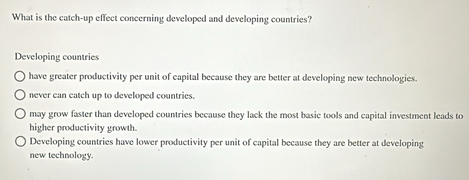 What is the catch-up effect concerning developed and developing countries?
Developing countries
have greater productivity per unit of capital because they are better at developing new technologies.
never can catch up to developed countries.
may grow faster than developed countries because they lack the most basic tools and capital investment leads to
higher productivity growth.
Developing countries have lower productivity per unit of capital because they are better at developing
new technology.