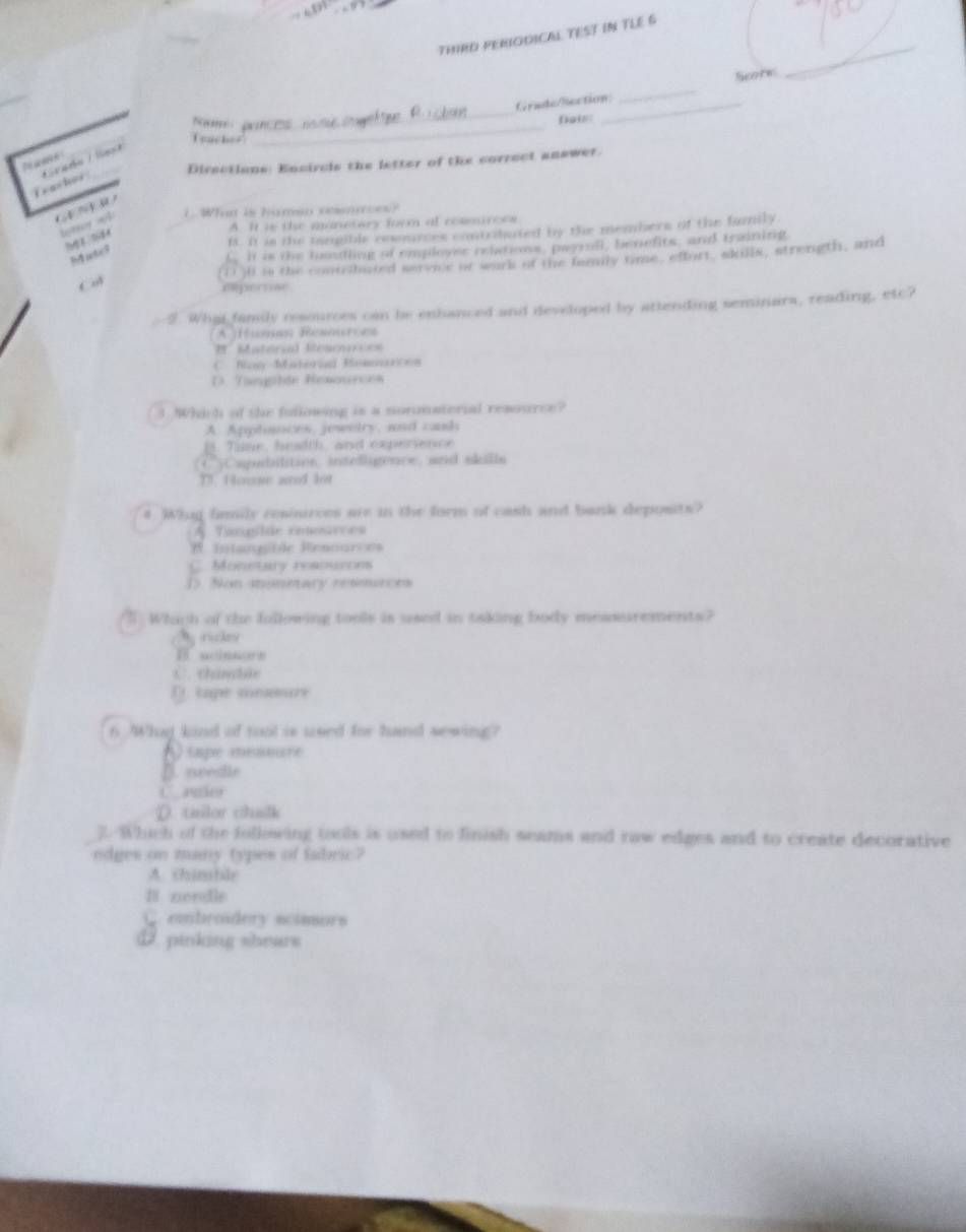 THIRD PERIODICAL TEST IN TLE 6
_
Serte
Grade/Rection_
Nw : pener n _Doi
feaches
_
Directions: Encircls the letter of the correct answer.
T a m n 
i e ashes * carka / le t
C 
bntrcy wll L. What is haman sesmnces?
A. It is the manetory form at rommurces
it. It is the tampible coomyces contridated by the members of the family
nd rotics
tit is the toosting of employer relations, payrall, benefits, and training
1 30 is the contrilacted serve of work of the family time, effort, skills, strength, and
C
repertise
5. What family resources can be enhanced and developed by attending seminara, reading, etc?
A [fm Reaouces
# Material Rearnces
C. Ray Materia Remmarcon
D. Tanhón Rexources
3. hich of the fullowing is a normaterial resource?
A. Apphances, jewntry, and cauh
Time, beadth and expessence
C yCapubilition, intedligence, aad skilla
T. Hoeose aed let
# Wiug finmily resinirces are in the form of cash and bank deposits?
Tanlãe cosoarces
Intsogitde Rennurves
C. Monetary reamurons
D Non moneary resmuces
T Which of the fllowing tools is used in taking body messurements?
rukey
B. aclesors
C. thanble
D. tape memure
6 Whad kind of tool is used for hnd sewing?
* ) (aspe méoiere
B. needle
D. tailor chalk
2. Which of the following tools is used to finish seams and raw edges and to create decorative
edges on many types of fabric?
A chinatle
B nordle
C. embroidery scimors
D. pinking shears