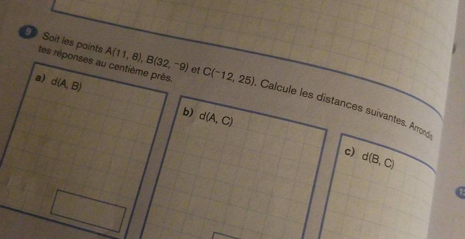 tes réponses au centième près. 
a) d(A,B)
9 Soit les points A(11,8), B(32,-9) et C(-12,25) Calcule les distances suivantes. Arrond 
b) d(A,C)
c) d(B,C)