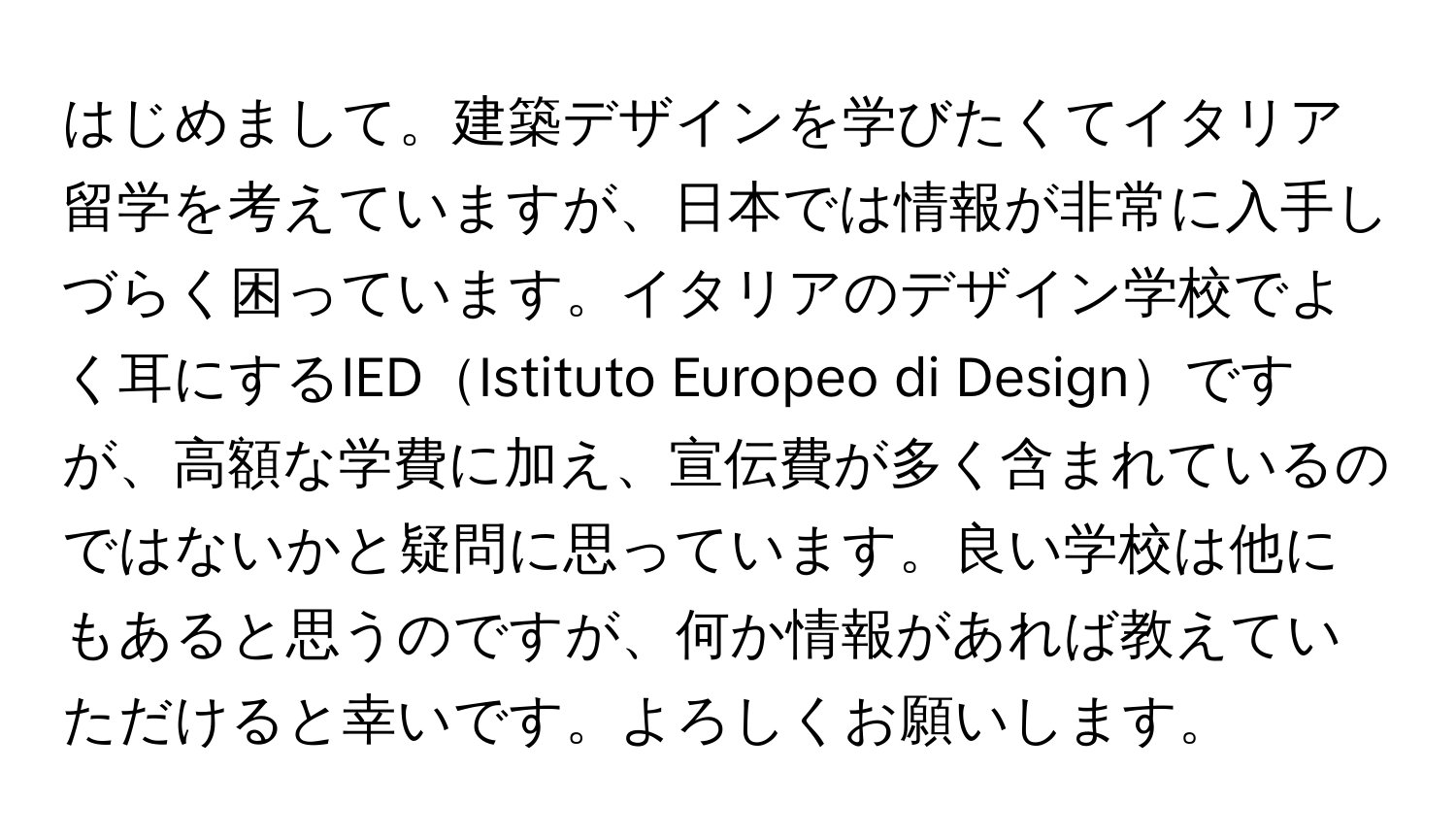 はじめまして。建築デザインを学びたくてイタリア留学を考えていますが、日本では情報が非常に入手しづらく困っています。イタリアのデザイン学校でよく耳にするIEDIstituto Europeo di Designですが、高額な学費に加え、宣伝費が多く含まれているのではないかと疑問に思っています。良い学校は他にもあると思うのですが、何か情報があれば教えていただけると幸いです。よろしくお願いします。