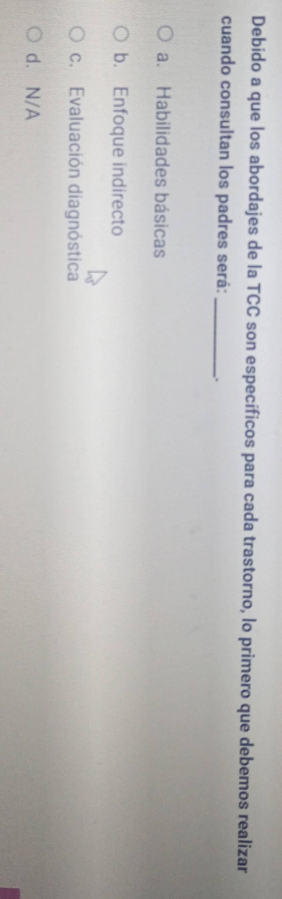 Debido a que los abordajes de la TCC son específicos para cada trastorno, lo primero que debemos realizar
cuando consultan los padres será:_
.
a. Habilidades básicas
b. Enfoque indirecto
c. Evaluación diagnóstica
d. N/A