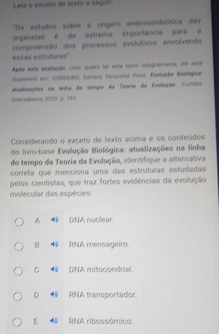 Leia o exceto de texto a seguir
"Os estudos sobre a origem endossimbiótica das
organelas é de extrema importância para a
compreensão dos processos evolutivos envolvendo
essas estruturas".
Após esta avallação, saso queira ler este texto integraimente, ele está
disponível em: CORDEIRO, Silmara Terazinha Pires. Evolução Biológica:
atualizações na linha do tempo da Teoria da Evolução Curitiba
Intersaberes, 2020. p. 165.
Considerando o exceto de texto acima e os conteúdos
do livro-base Evolução Biológica: atualizações na linha
do tempo da Teoria da Evolução, identifique a alternativa
correta que menciona uma das estruturas estudadas
pelos cientistas, que traz fortes evidências da evolução
molecular das espécies:
A 4 DNA nuclear.
B ◆ RNA meneageiro.
C ◆ DNA mitocondrial.
D 1 RNA transportador.
E RNA ribossômico.