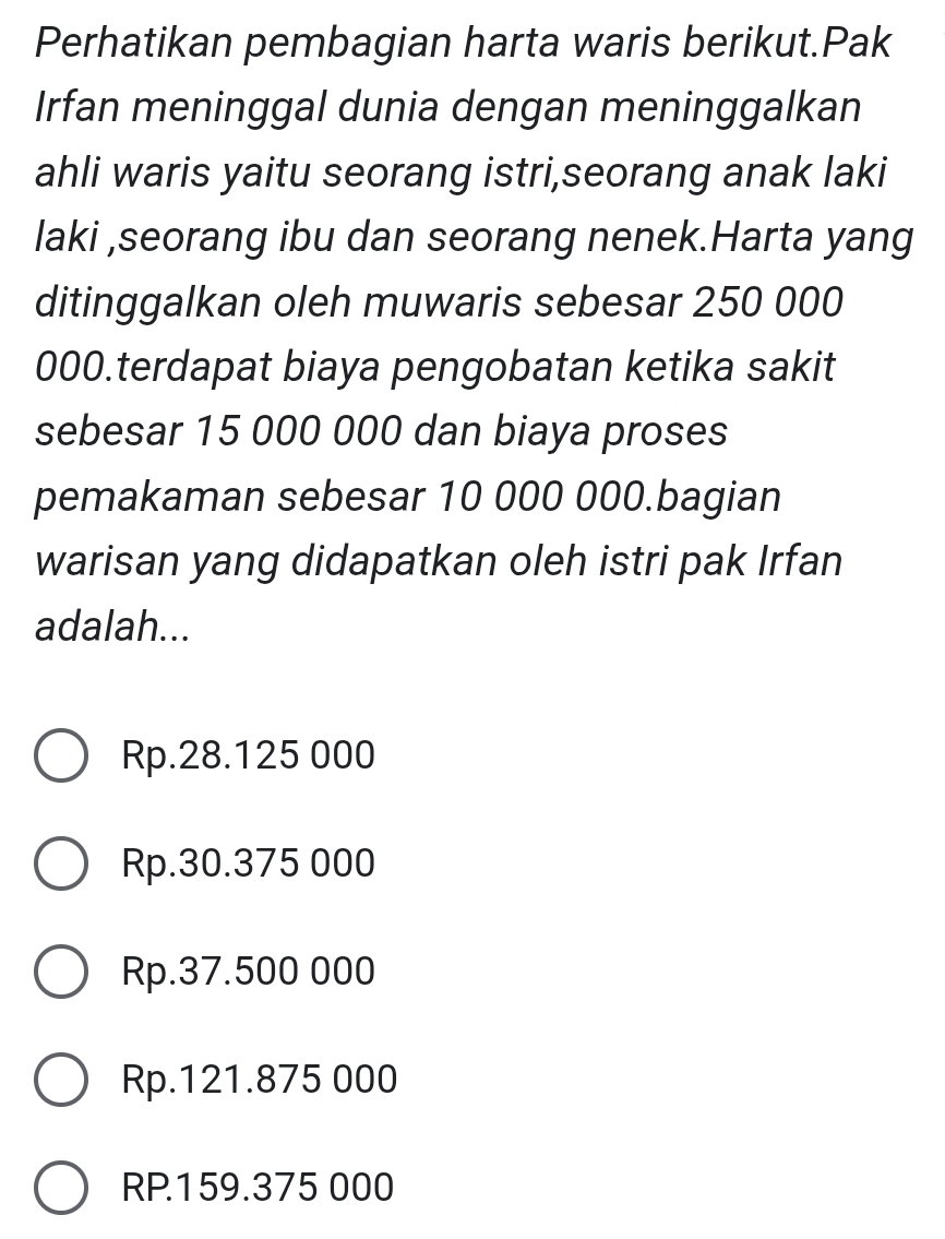 Perhatikan pembagian harta waris berikut.Pak
Irfan meninggal dunia dengan meninggalkan
ahli waris yaitu seorang istri,seorang anak laki
laki ,seorang ibu dan seorang nenek.Harta yang
ditinggalkan oleh muwaris sebesar 250 000
000.terdapat biaya pengobatan ketika sakit
sebesar 15 000 000 dan biaya proses
pemakaman sebesar 10 000 000.bagian
warisan yang didapatkan oleh istri pak Irfan
adalah...
Rp.28.125 000
Rp.30.375 000
Rp.37.500 000
Rp.121.875 000
RP159.375 000