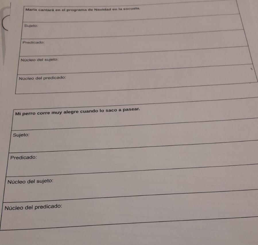 María cantará en el programa de Navidad en la escuela. 
Sujeto: 
Predicado: 
Núcleo del sujeto: 
Núcleo del predicado: 
Mi perro corre muy alegre cuando lo saco a pasear. 
Sujeto: 
Predicado: 
Núcleo del sujeto: 
Núcleo del predicado: