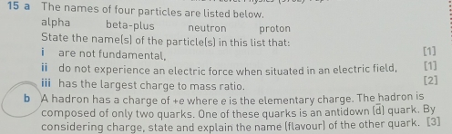 a The names of four particles are listed below.
alpha beta-plus neutron proton
State the name(s) of the particle(s) in this list that:
i are not fundamental,
[1]
i do not experience an electric force when situated in an electric field, [1]
i has the largest charge to mass ratio.
[2]
b A hadron has a charge of +e where e is the elementary charge. The hadron is
composed of only two quarks. One of these quarks is an antidown (d) quark. By
considering charge, state and explain the name (flavour) of the other quark. [3]