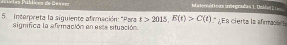 scuelas Públicas de Denver Matemáticas integradas 1. Unidad 2. L 
5. Interpreta la siguiente afirmación: "Para t>2015, E(t)>C(t).'' ¿Es cierta la afirmación? 
significa la afirmación en esta situación.